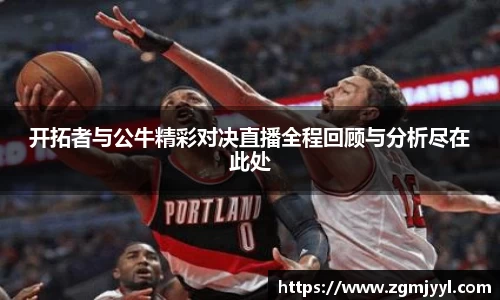 开拓者与公牛精彩对决直播全程回顾与分析尽在此处